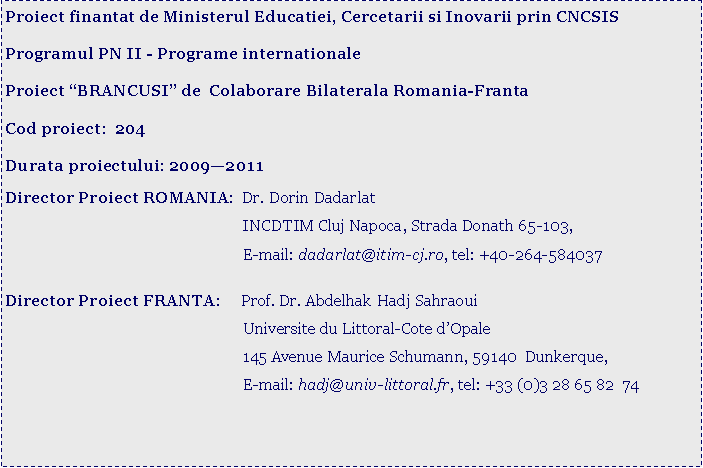 Text Box: Proiect finantat de Ministerul Educatiei, Cercetarii si Inovarii prin CNCSISProgramul PN II - Programe internationaleProiect �BRANCUSI� de  Colaborare Bilaterala Romania-FrantaCod proiect:  204Durata proiectului: 2009�2011 Director Proiect ROMANIA:  Dr. Dorin Dadarlat			                        INCDTIM Cluj Napoca, Strada Donath 65-103, 			                        E-mail: dadarlat@itim-cj.ro, tel: +40-264-584037			Director Proiect FRANTA:     Prof. Dr. Abdelhak Hadj Sahraoui			                        Universite du Littoral-Cote d�Opale			                        145 Avenue Maurice Schumann, 59140  Dunkerque,			                        E-mail: hadj@univ-littoral.fr, tel: +33 (0)3 28 65 82  74                                             