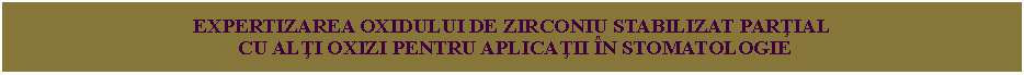 Text Box: EXPERTIZAREA OXIDULUI DE ZIRCONIU STABILIZAT PARŢIAL CU ALŢI OXIZI PENTRU APLICAŢII ÎN STOMATOLOGIE 