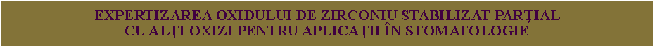 Text Box: EXPERTIZAREA OXIDULUI DE ZIRCONIU STABILIZAT PARŢIAL
CU ALŢI OXIZI PENTRU APLICAŢII ÎN STOMATOLOGIE
