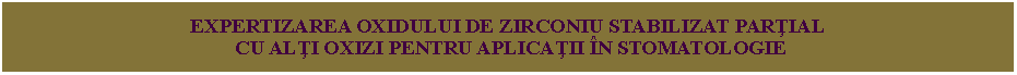 Text Box: EXPERTIZAREA OXIDULUI DE ZIRCONIU STABILIZAT PARŢIAL
CU ALŢI OXIZI PENTRU APLICAŢII ÎN STOMATOLOGIE