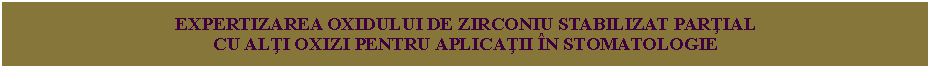 Text Box: EXPERTIZAREA OXIDULUI DE ZIRCONIU STABILIZAT PARŢIAL
CU ALŢI OXIZI PENTRU APLICAŢII ÎN STOMATOLOGIE